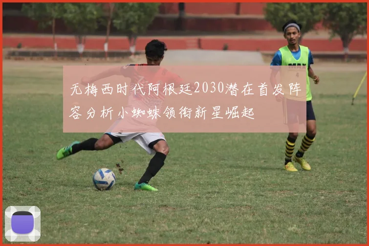 无梅西时代阿根廷2030潜在首发阵容分析小蜘蛛领衔新星崛起