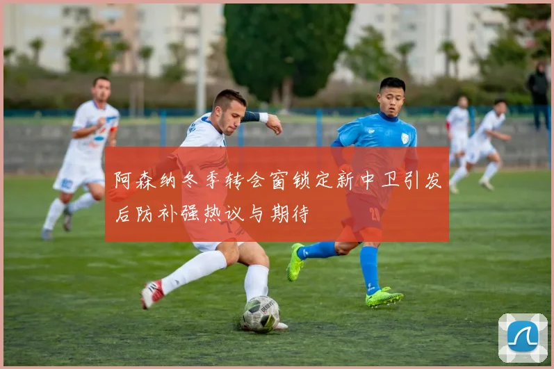 阿森纳冬季转会窗锁定新中卫引发后防补强热议与期待