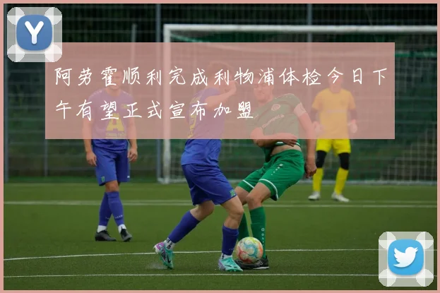 阿劳霍顺利完成利物浦体检今日下午有望正式宣布加盟