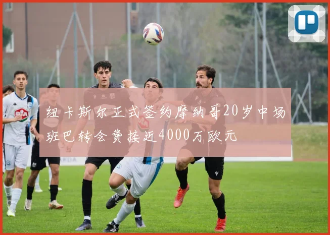 纽卡斯尔正式签约摩纳哥20岁中场班巴转会费接近4000万欧元