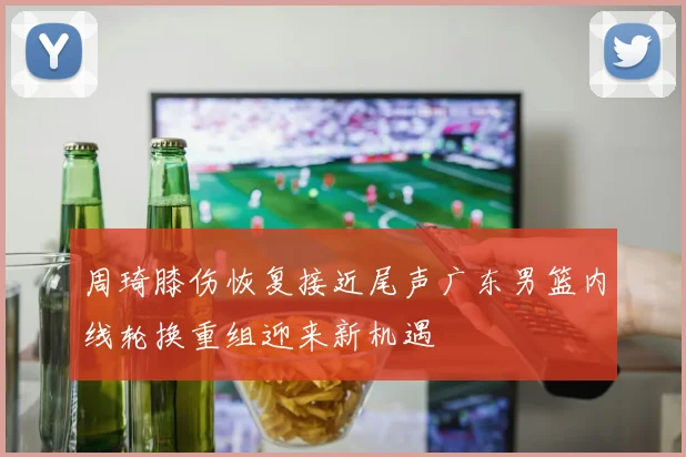周琦膝伤恢复接近尾声广东男篮内线轮换重组迎来新机遇