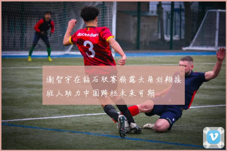 谢智宇在钻石联赛崭露头角刘翔接班人助力中国跨栏未来可期