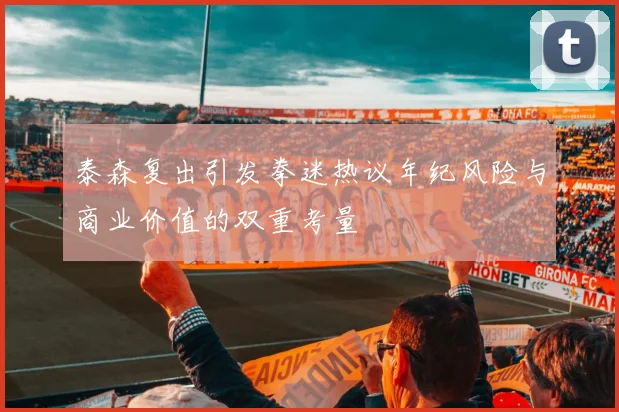 泰森复出引发拳迷热议年纪风险与商业价值的双重考量