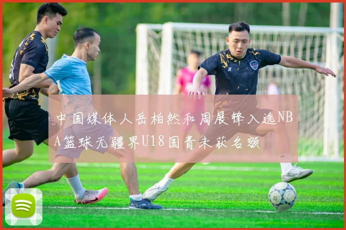 中国媒体人岳柏然和周展锋入选NBA篮球无疆界U18国青未获名额