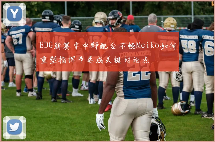 EDG新赛季中野配合不畅Meiko如何重塑指挥节奏成关键讨论点