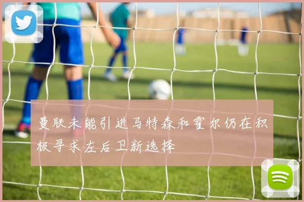 曼联未能引进马特森和霍尔仍在积极寻求左后卫新选择